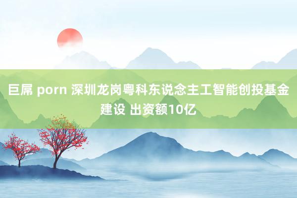 巨屌 porn 深圳龙岗粤科东说念主工智能创投基金建设 出资额10亿