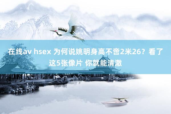 在线av hsex 为何说姚明身高不啻2米26？看了这5张像片 你就能清澈