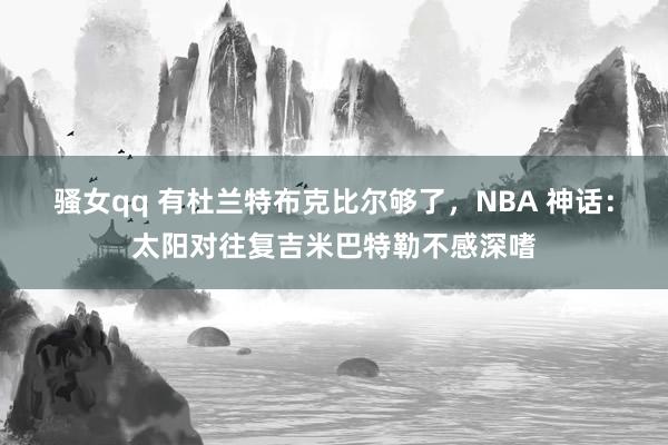 骚女qq 有杜兰特布克比尔够了，NBA 神话：太阳对往复吉米巴特勒不感深嗜