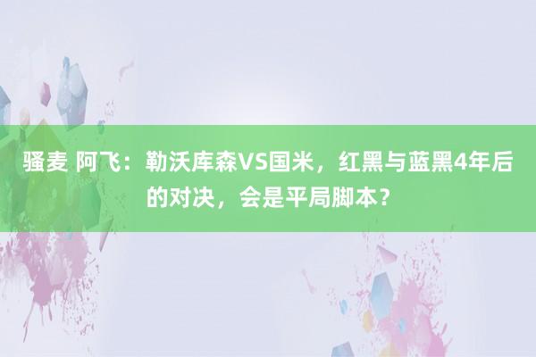 骚麦 阿飞：勒沃库森VS国米，红黑与蓝黑4年后的对决，会是平局脚本？