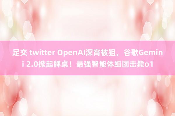 足交 twitter OpenAI深宵被狙，谷歌Gemini 2.0掀起牌桌！最强智能体组团击毙o1