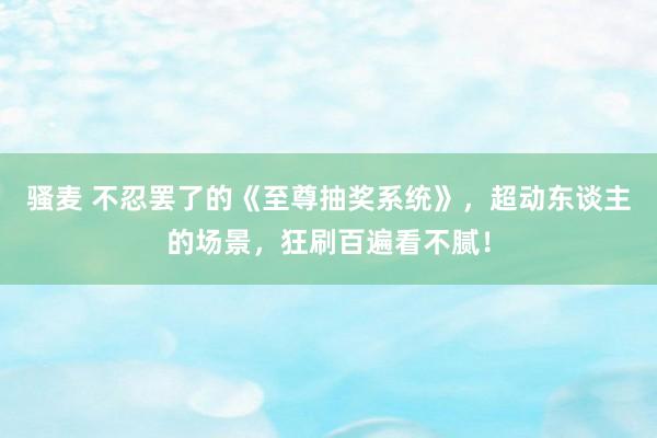 骚麦 不忍罢了的《至尊抽奖系统》，超动东谈主的场景，狂刷百遍看不腻！