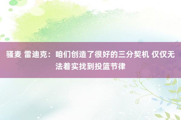 骚麦 雷迪克：咱们创造了很好的三分契机 仅仅无法着实找到投篮节律