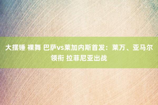 大摆锤 裸舞 巴萨vs莱加内斯首发：莱万、亚马尔领衔 拉菲尼亚出战