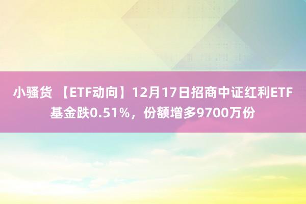 小骚货 【ETF动向】12月17日招商中证红利ETF基金跌0.51%，份额增多9700万份