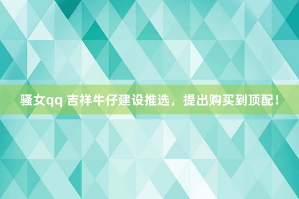 骚女qq 吉祥牛仔建设推选，提出购买到顶配！