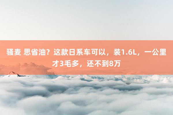 骚麦 思省油？这款日系车可以，装1.6L，一公里才3毛多，还不到8万