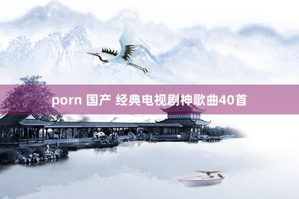 porn 国产 经典电视剧神歌曲40首