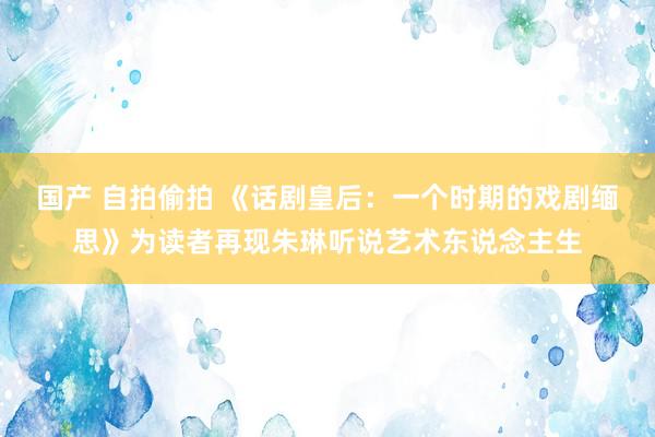 国产 自拍偷拍 《话剧皇后：一个时期的戏剧缅思》为读者再现朱琳听说艺术东说念主生