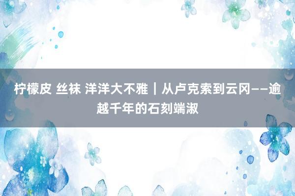 柠檬皮 丝袜 洋洋大不雅｜从卢克索到云冈——逾越千年的石刻端淑