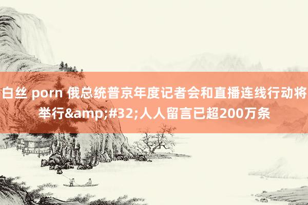 白丝 porn 俄总统普京年度记者会和直播连线行动将举行&#32;人人留言已超200万条