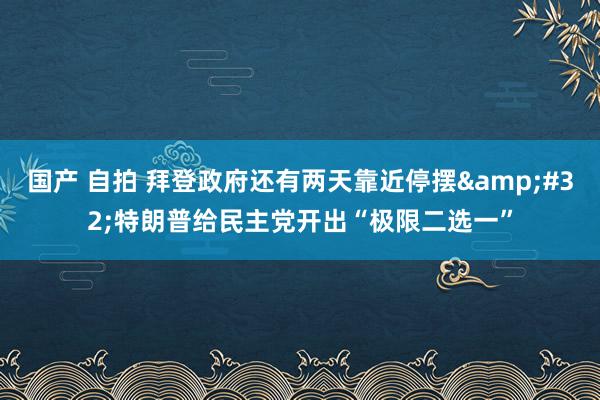 国产 自拍 拜登政府还有两天靠近停摆&#32;特朗普给民主党开出“极限二选一”