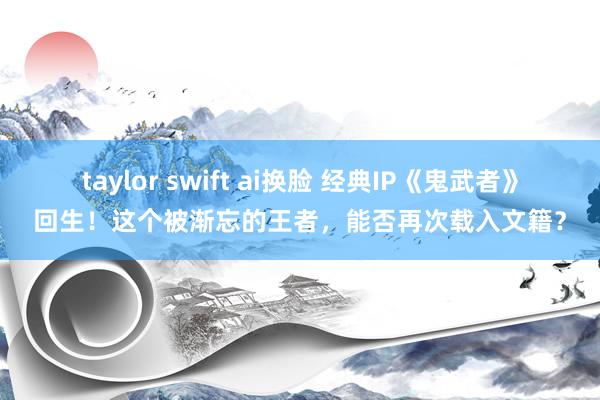 taylor swift ai换脸 经典IP《鬼武者》回生！这个被渐忘的王者，能否再次载入文籍？