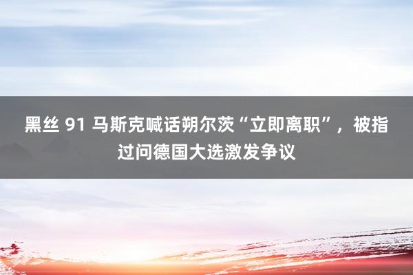 黑丝 91 马斯克喊话朔尔茨“立即离职”，被指过问德国大选激发争议