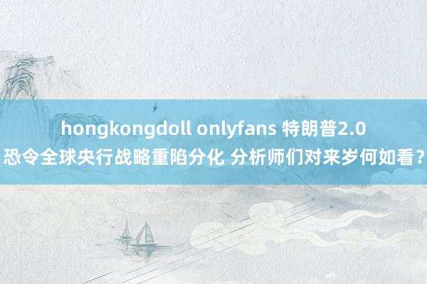 hongkongdoll onlyfans 特朗普2.0恐令全球央行战略重陷分化 分析师们对来岁何如看？