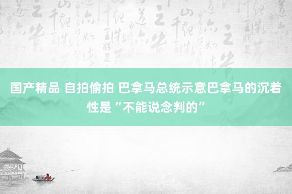 国产精品 自拍偷拍 巴拿马总统示意巴拿马的沉着性是“不能说念判的”