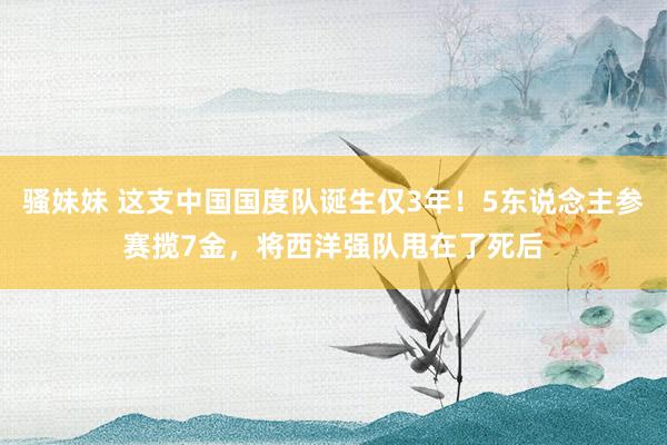 骚妹妹 这支中国国度队诞生仅3年！5东说念主参赛揽7金，将西洋强队甩在了死后