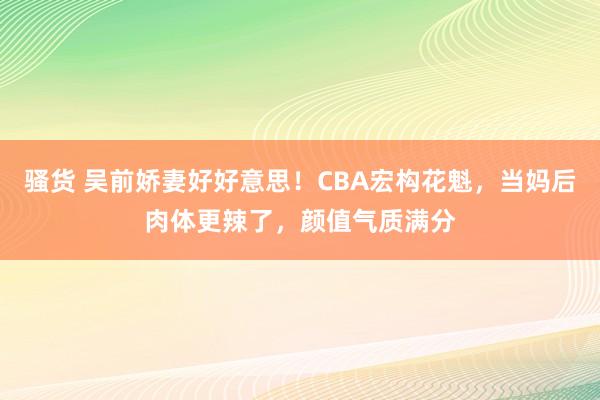 骚货 吴前娇妻好好意思！CBA宏构花魁，当妈后肉体更辣了，颜值气质满分