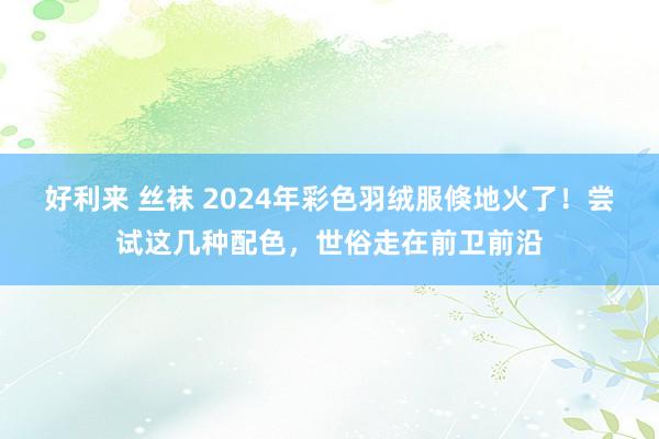 好利来 丝袜 2024年彩色羽绒服倏地火了！尝试这几种配色，世俗走在前卫前沿