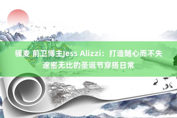 骚麦 前卫博主Jess Alizzi：打造随心而不失邃密无比的圣诞节穿搭日常