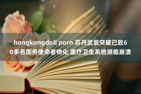 hongkongdoll porn 苏丹武装突破已致60多名医务使命者物化 医疗卫生系统濒临崩溃