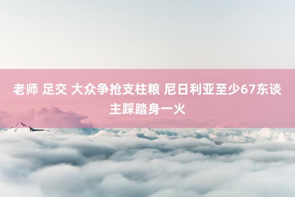 老师 足交 大众争抢支柱粮 尼日利亚至少67东谈主踩踏身一火