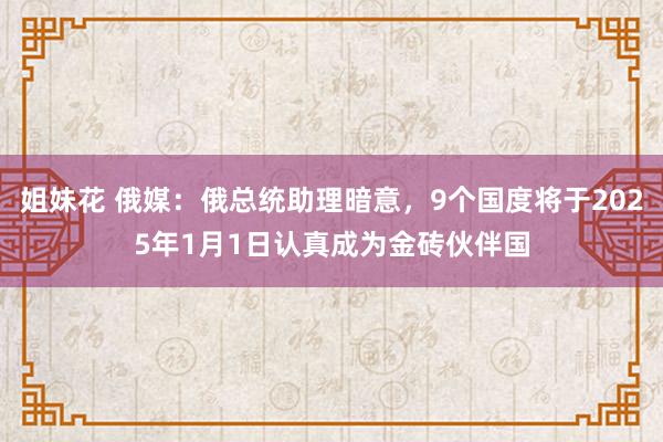 姐妹花 俄媒：俄总统助理暗意，9个国度将于2025年1月1日认真成为金砖伙伴国