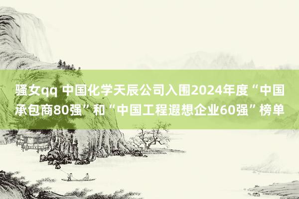 骚女qq 中国化学天辰公司入围2024年度“中国承包商80强”和“中国工程遐想企业60强”榜单