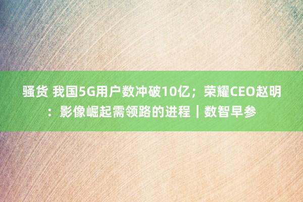 骚货 我国5G用户数冲破10亿；荣耀CEO赵明：影像崛起需领路的进程｜数智早参