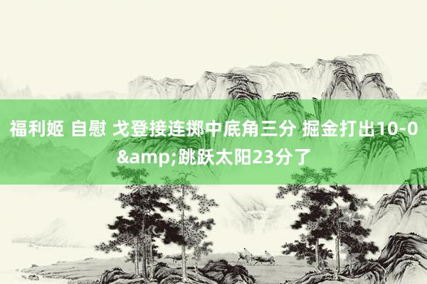 福利姬 自慰 戈登接连掷中底角三分 掘金打出10-0&跳跃太阳23分了