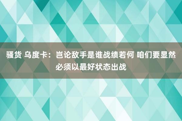 骚货 乌度卡：岂论敌手是谁战绩若何 咱们要显然必须以最好状态出战