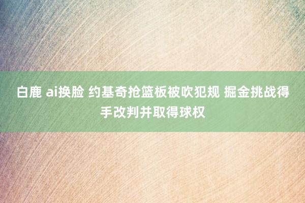 白鹿 ai换脸 约基奇抢篮板被吹犯规 掘金挑战得手改判并取得球权