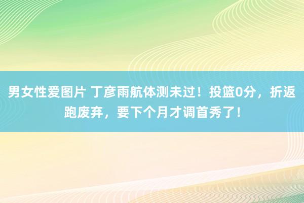 男女性爱图片 丁彦雨航体测未过！投篮0分，折返跑废弃，要下个月才调首秀了！