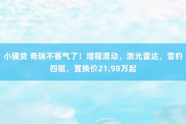 小骚货 奇瑞不客气了！增程混动，激光雷达，雪豹四驱，置换价21.98万起