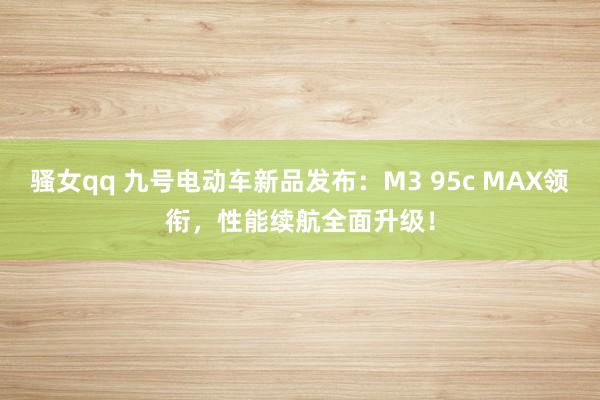 骚女qq 九号电动车新品发布：M3 95c MAX领衔，性能续航全面升级！