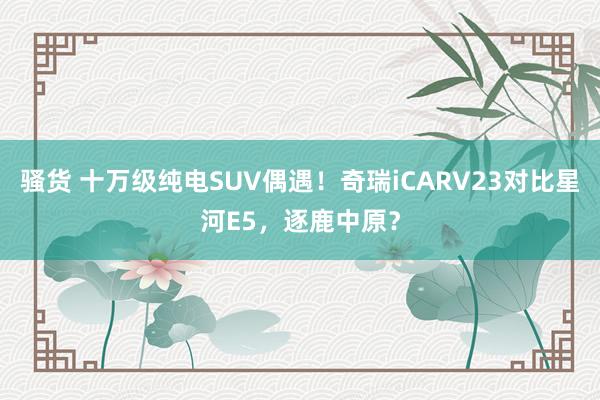 骚货 十万级纯电SUV偶遇！奇瑞iCARV23对比星河E5，逐鹿中原？