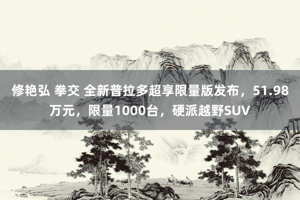 修艳弘 拳交 全新普拉多超享限量版发布，51.98万元，限量1000台，硬派越野SUV