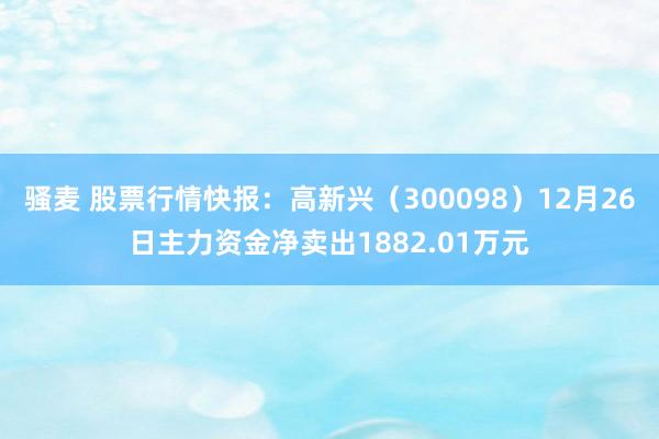 骚麦 股票行情快报：高新兴（300098）12月26日主力资金净卖出1882.01万元