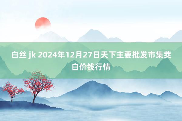 白丝 jk 2024年12月27日天下主要批发市集茭白价钱行情