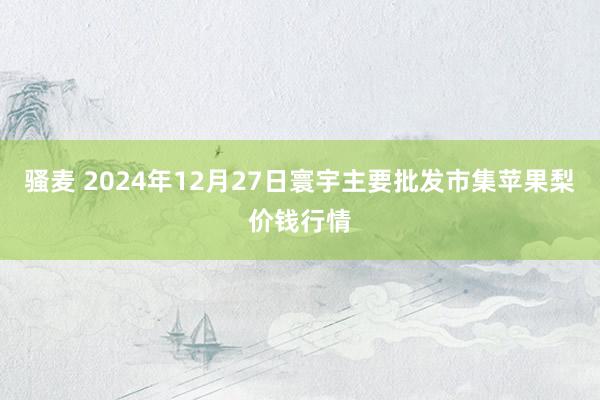 骚麦 2024年12月27日寰宇主要批发市集苹果梨价钱行情