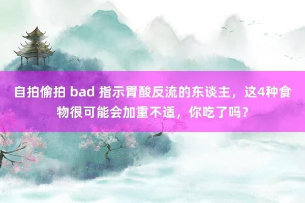 自拍偷拍 bad 指示胃酸反流的东谈主，这4种食物很可能会加重不适，你吃了吗？