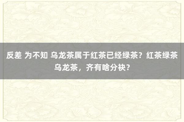 反差 为不知 乌龙茶属于红茶已经绿茶？红茶绿茶乌龙茶，齐有啥分袂？