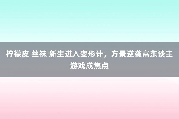 柠檬皮 丝袜 新生进入变形计，方景逆袭富东谈主游戏成焦点