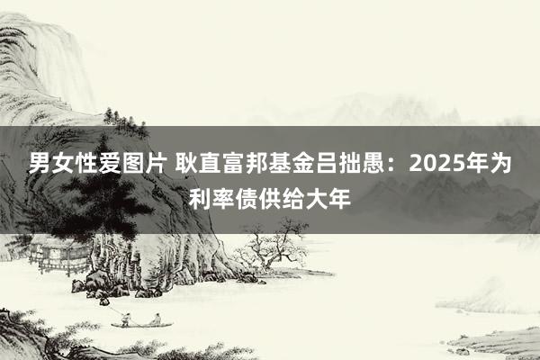 男女性爱图片 耿直富邦基金吕拙愚：2025年为利率债供给大年