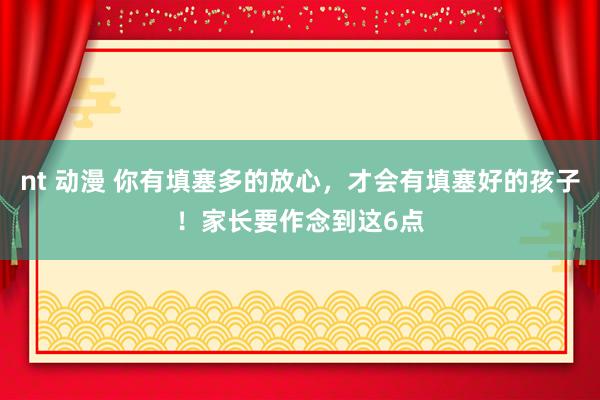 nt 动漫 你有填塞多的放心，才会有填塞好的孩子！家长要作念到这6点