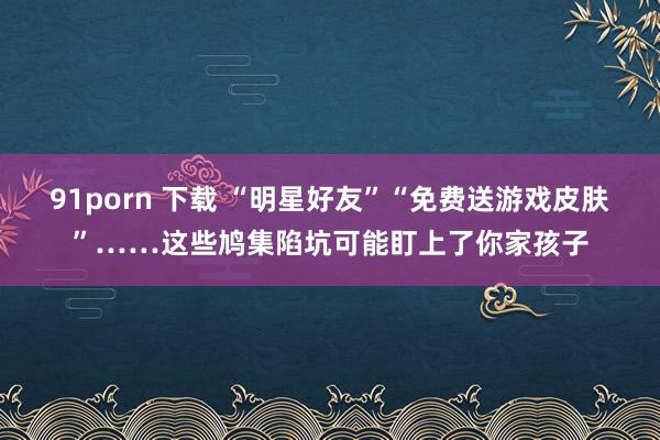 91porn 下载 “明星好友”“免费送游戏皮肤”……这些鸠集陷坑可能盯上了你家孩子