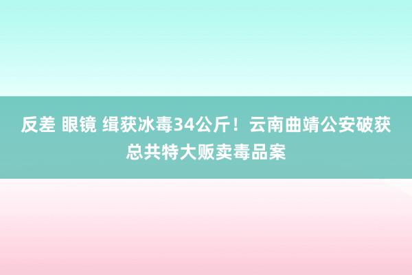 反差 眼镜 缉获冰毒34公斤！云南曲靖公安破获总共特大贩卖毒品案