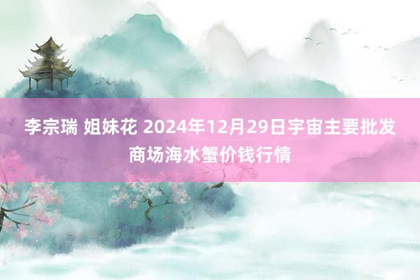 李宗瑞 姐妹花 2024年12月29日宇宙主要批发商场海水蟹价钱行情