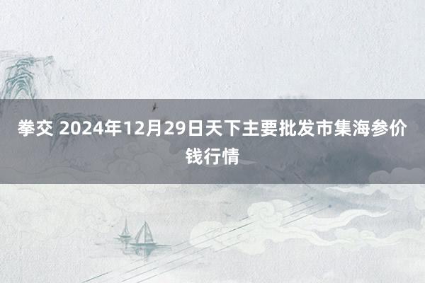 拳交 2024年12月29日天下主要批发市集海参价钱行情