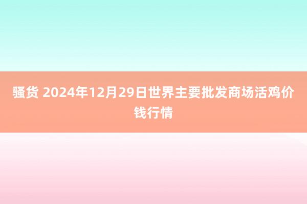 骚货 2024年12月29日世界主要批发商场活鸡价钱行情